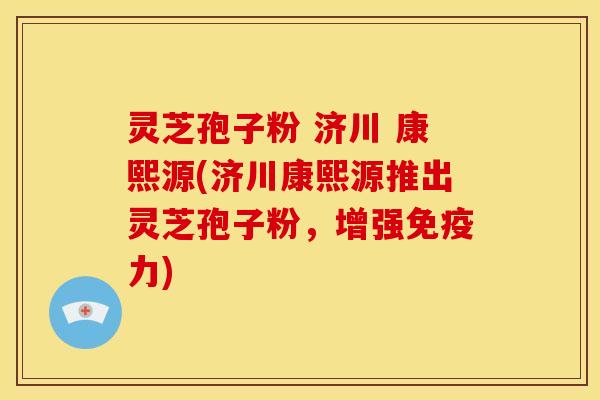 灵芝孢子粉 济川 康熙源(济川康熙源推出灵芝孢子粉,增强免疫力)