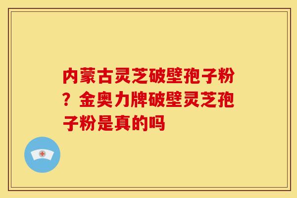 内蒙古灵芝破壁孢子粉？金奥力牌破壁灵芝孢子粉是真的吗