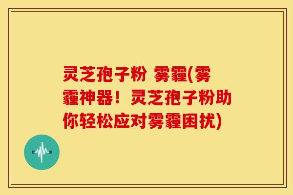 灵芝孢子粉 雾霾(雾霾神器!灵芝孢子粉助你轻松应对雾霾困扰)