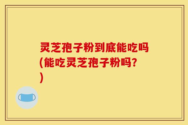 灵芝孢子粉到底能吃吗(能吃灵芝孢子粉吗?)