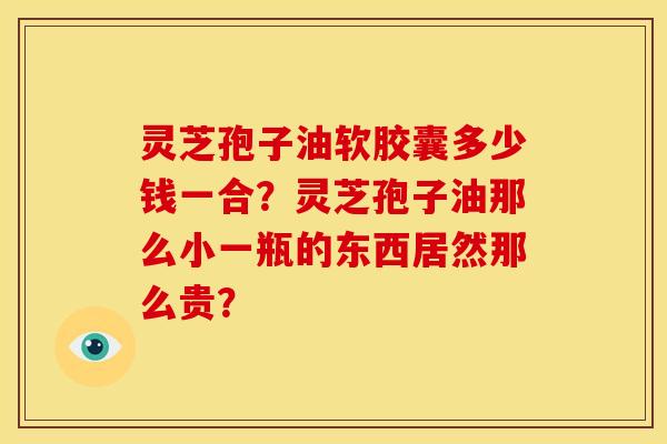 灵芝孢子油软胶囊多少钱一合？灵芝孢子油那么小一瓶的东西居然那么贵？