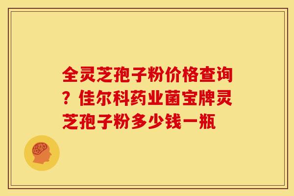 全灵芝孢子粉价格查询?佳尔科药业菌宝牌灵芝孢子粉多少钱一瓶