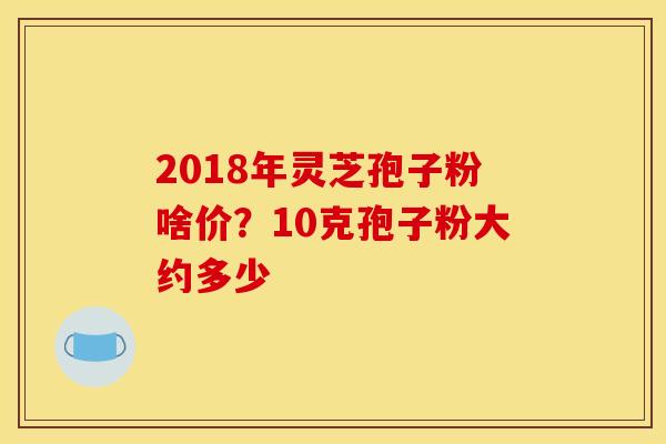 2018年灵芝孢子粉啥价?10克孢子粉大约多少