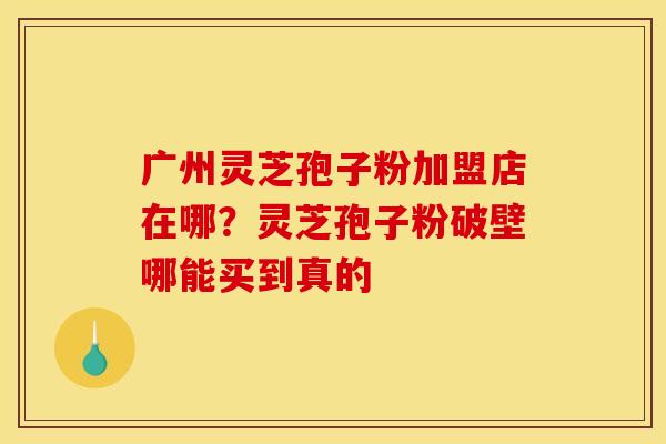 广州灵芝孢子粉加盟店在哪？灵芝孢子粉破壁哪能买到真的