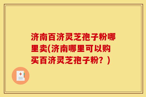 济南百济灵芝孢子粉哪里卖(济南哪里可以购买百济灵芝孢子粉?)