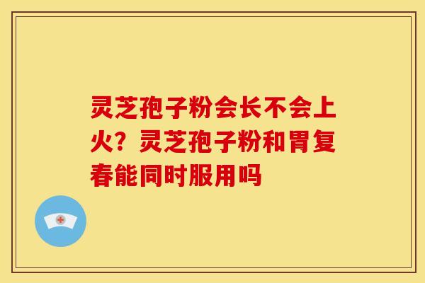 灵芝孢子粉会长不会上火?灵芝孢子粉和胃复春能同时服用吗