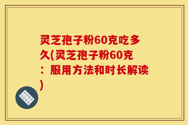 灵芝孢子粉60克吃多久(灵芝孢子粉60克:服用方法和时长解读)