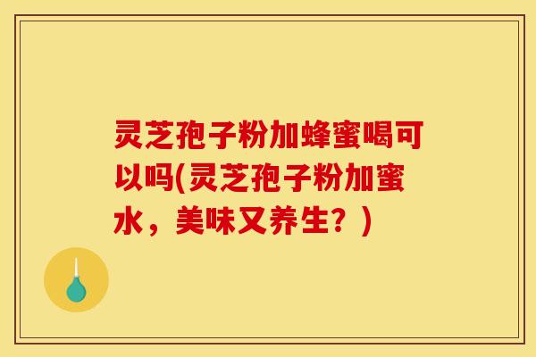 灵芝孢子粉加蜂蜜喝可以吗(灵芝孢子粉加蜜水，美味又养生？)