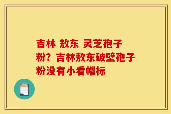 吉林 敖东 灵芝孢子粉?吉林敖东破壁孢子粉没有小看帽标