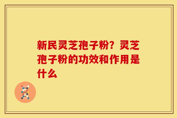 新民灵芝孢子粉?灵芝孢子粉的功效和作用是什么