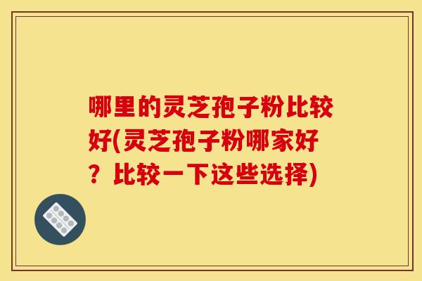 哪里的灵芝孢子粉比较好(灵芝孢子粉哪家好?比较一下这些选择)