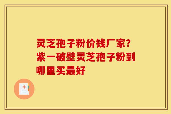 灵芝孢子粉价钱厂家？紫一破壁灵芝孢子粉到哪里买最好