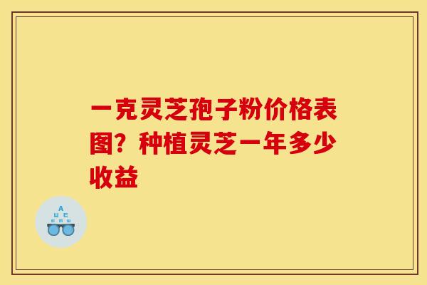 一克灵芝孢子粉价格表图?种植灵芝一年多少收益