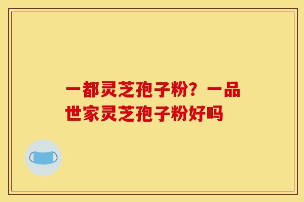 一都灵芝孢子粉?一品世家灵芝孢子粉好吗