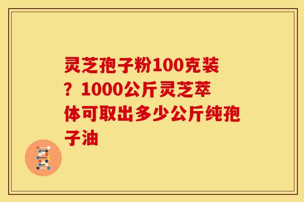 灵芝孢子粉100克装?1000公斤灵芝萃体可取出多少公斤纯孢子油