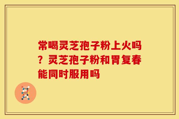 常喝灵芝孢子粉上火吗?灵芝孢子粉和胃复春能同时服用吗