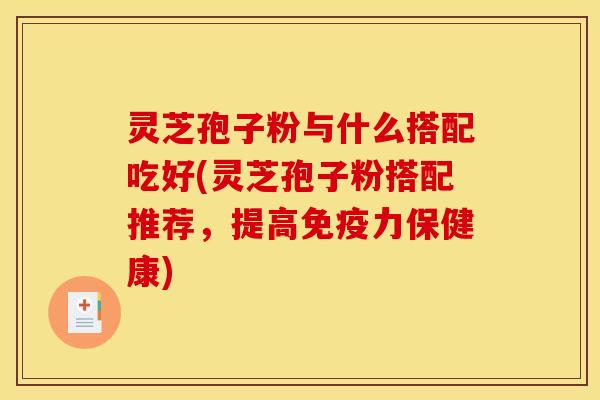 灵芝孢子粉与什么搭配吃好(灵芝孢子粉搭配推荐,提高免疫力保健康)