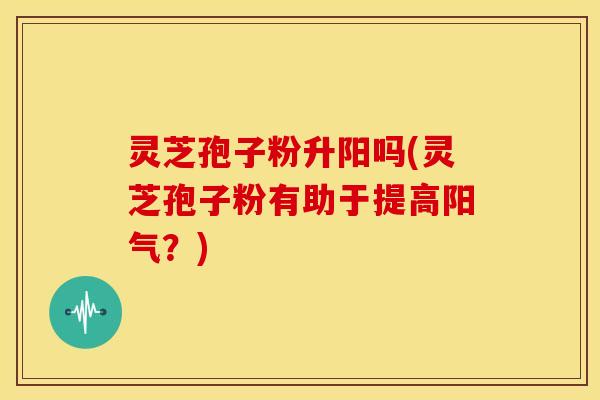 灵芝孢子粉升阳吗(灵芝孢子粉有助于提高阳气?)