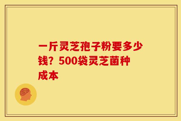 一斤灵芝孢子粉要多少钱?500袋灵芝菌种成本