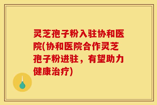 灵芝孢子粉入驻协和医院(协和医院合作灵芝孢子粉进驻，有望助力健康治疗)