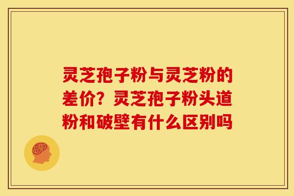 灵芝孢子粉与灵芝粉的差价?灵芝孢子粉头道粉和破壁有什么区别吗
