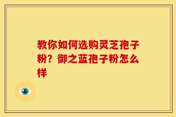 教你如何选购灵芝孢子粉?御之蓝孢子粉怎么样