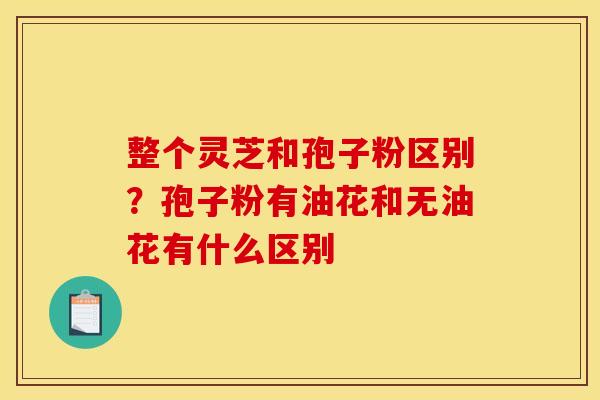 整个灵芝和孢子粉区别？孢子粉有油花和无油花有什么区别