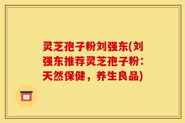 灵芝孢子粉刘强东(刘强东推荐灵芝孢子粉:天然保健,养生良品)