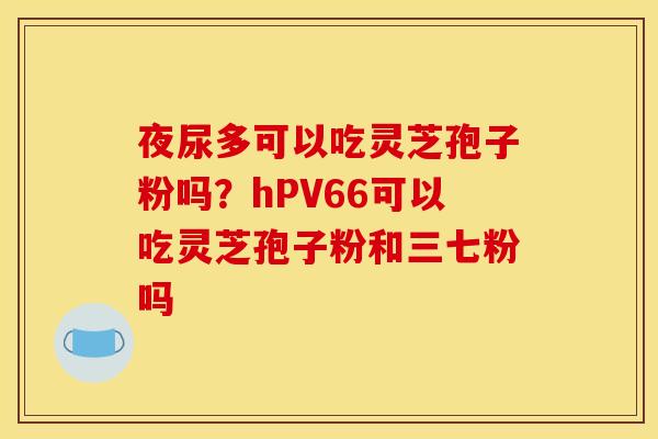 夜尿多可以吃灵芝孢子粉吗？hPV66可以吃灵芝孢子粉和三七粉吗
