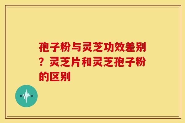 孢子粉与灵芝功效差别?灵芝片和灵芝孢子粉的区别