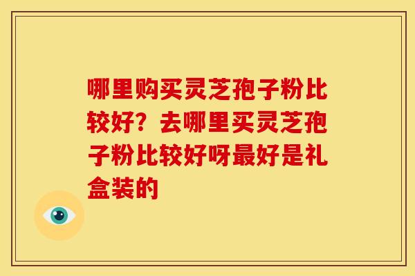 哪里购买灵芝孢子粉比较好?去哪里买灵芝孢子粉比较好呀最好是礼盒装的