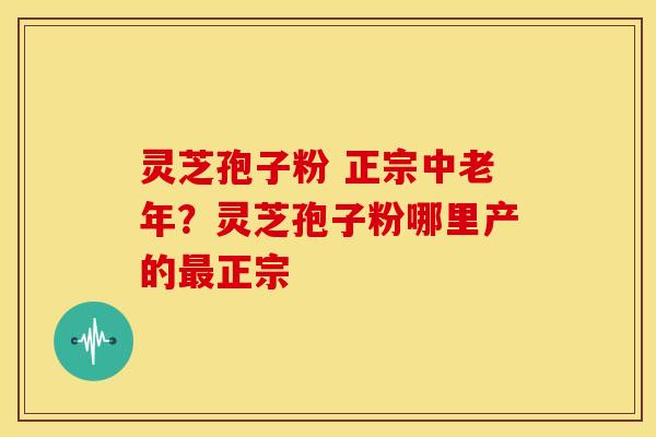 灵芝孢子粉 正宗中老年?灵芝孢子粉哪里产的最正宗