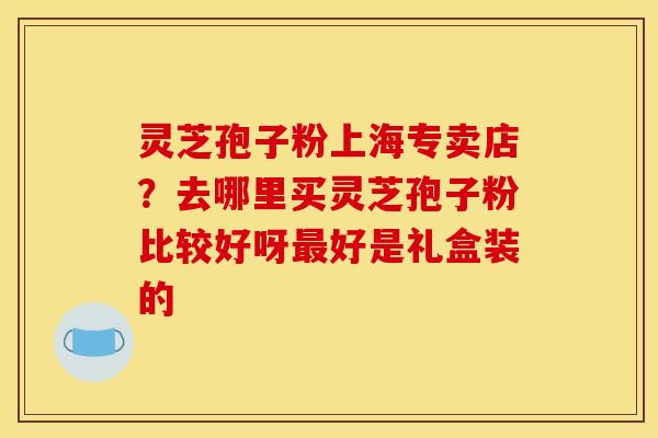 灵芝孢子粉上海专卖店?去哪里买灵芝孢子粉比较好呀最好是礼盒装的