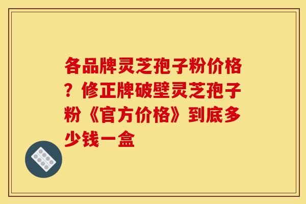 各品牌灵芝孢子粉价格?修正牌破壁灵芝孢子粉《官方价格》到底多少钱一盒