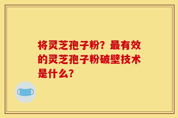 将灵芝孢子粉?最有效的灵芝孢子粉破壁技术是什么?