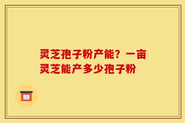 灵芝孢子粉产能?一亩灵芝能产多少孢子粉