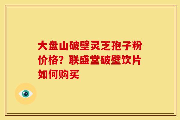 大盘山破壁灵芝孢子粉价格?联盛堂破壁饮片如何购买