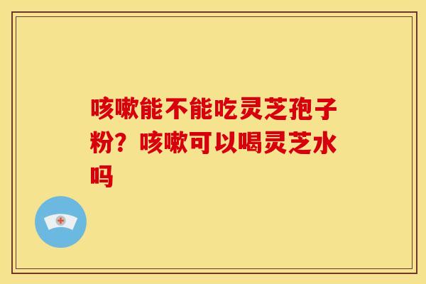 咳嗽能不能吃灵芝孢子粉?咳嗽可以喝灵芝水吗