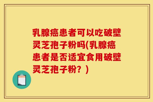 乳腺癌患者可以吃破壁灵芝孢子粉吗(乳腺癌患者是否适宜食用破壁灵芝孢子粉?)