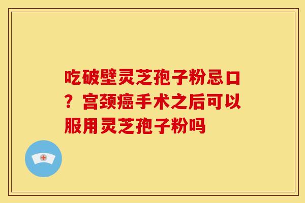 吃破壁灵芝孢子粉忌口?宫颈癌手术之后可以服用灵芝孢子粉吗