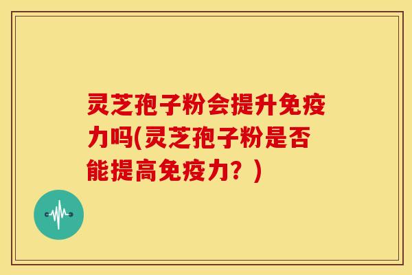 灵芝孢子粉会提升免疫力吗(灵芝孢子粉是否能提高免疫力?)
