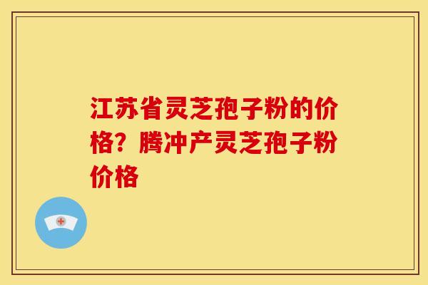 江苏省灵芝孢子粉的价格?腾冲产灵芝孢子粉价格