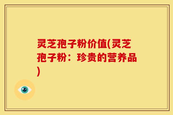 灵芝孢子粉价值(灵芝孢子粉:珍贵的营养品)