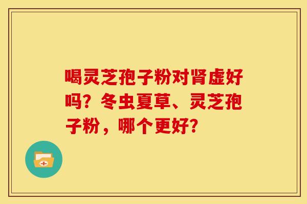 喝灵芝孢子粉对肾虚好吗?冬虫夏草、灵芝孢子粉,哪个更好?