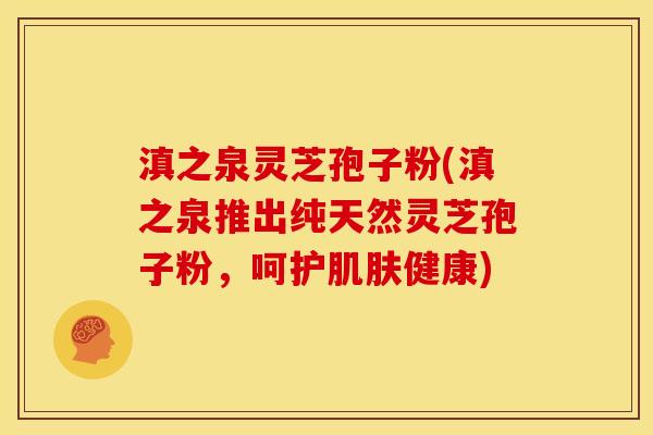 滇之泉灵芝孢子粉(滇之泉推出纯天然灵芝孢子粉,呵护肌肤健康)