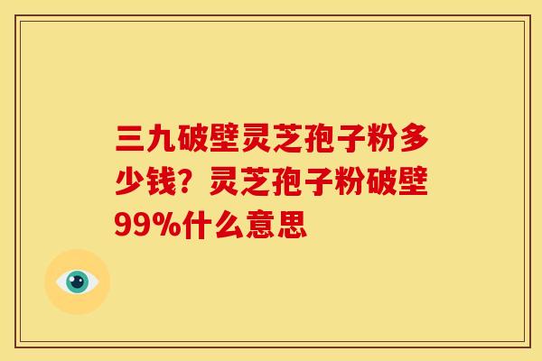 三九破壁灵芝孢子粉多少钱?灵芝孢子粉破壁99%什么意思
