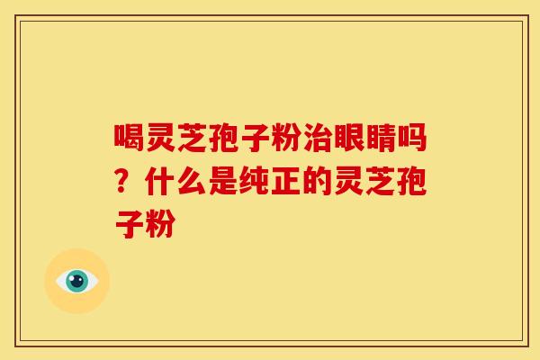 喝灵芝孢子粉治眼睛吗?什么是纯正的灵芝孢子粉
