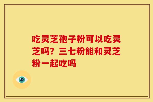 吃灵芝孢子粉可以吃灵芝吗?三七粉能和灵芝粉一起吃吗