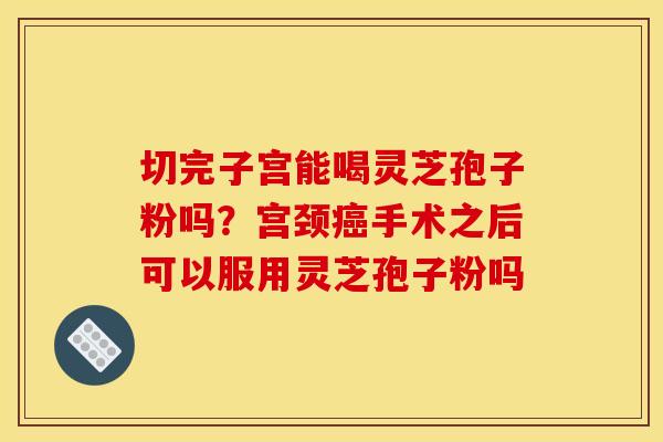 切完子宫能喝灵芝孢子粉吗？宫颈癌手术之后可以服用灵芝孢子粉吗