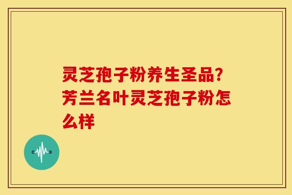 灵芝孢子粉养生圣品？芳兰名叶灵芝孢子粉怎么样